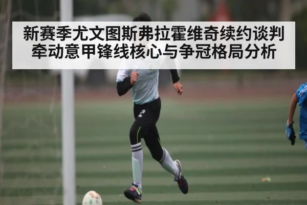 新赛季尤文图斯弗拉霍维奇续约谈判牵动意甲锋线核心与争冠格局分析